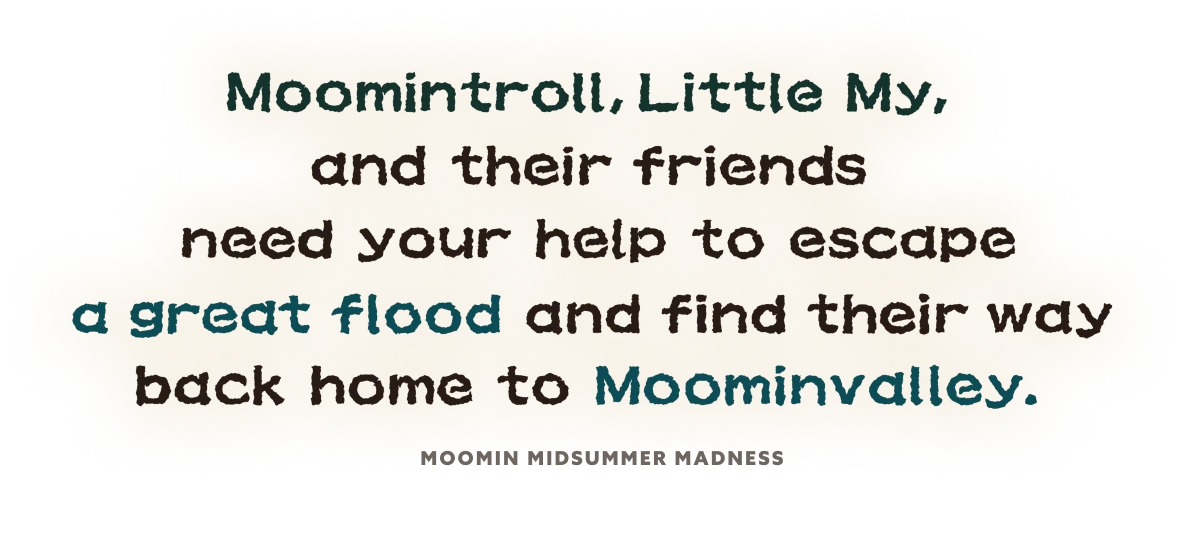 moomintroll, Littel My, and their friends need your help to escape agreat flood and find their way back home to Moominvalley.
